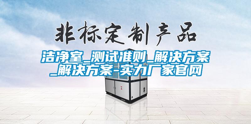 潔凈室_測(cè)試準(zhǔn)則_解決方案_解決方案-實(shí)力廠家官網(wǎng)