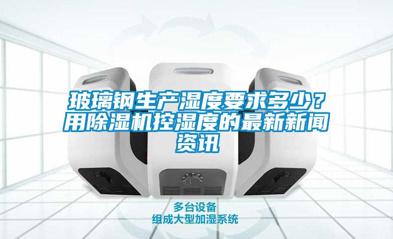 玻璃鋼生產濕度要求多少？用除濕機控濕度的最新新聞資訊