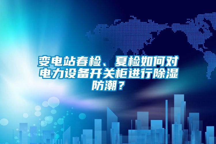 變電站春檢、夏檢如何對電力設備開關柜進行除濕防潮？