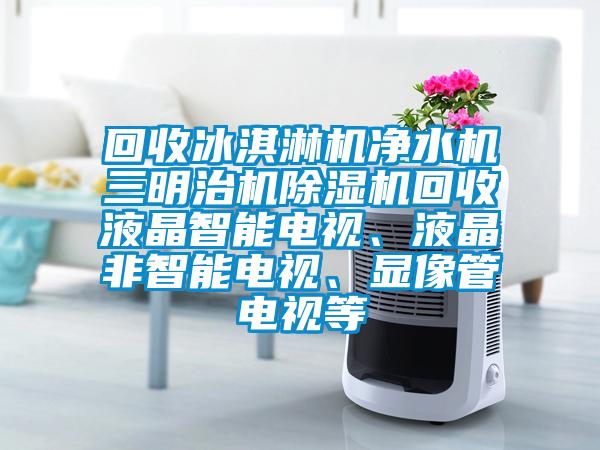 回收冰淇淋機凈水機三明治機除濕機回收液晶智能電視、液晶非智能電視、顯像管電視等