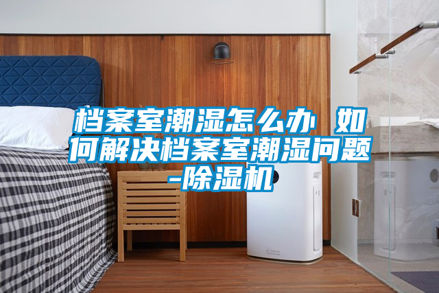 檔案室潮濕怎么辦 如何解決檔案室潮濕問題-除濕機