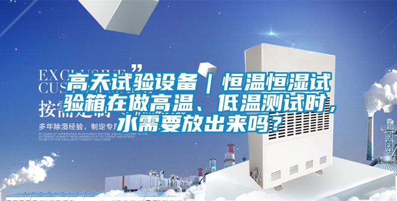 高天試驗設備｜恒溫恒濕試驗箱在做高溫、低溫測試時，水需要放出來嗎？