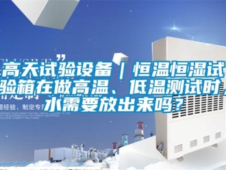 知識百科高天試驗設備｜恒溫恒濕試驗箱在做高溫、低溫測試時，水需要放出來嗎？